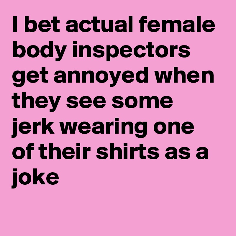 I bet actual female body inspectors get annoyed when they see some jerk wearing one of their shirts as a joke