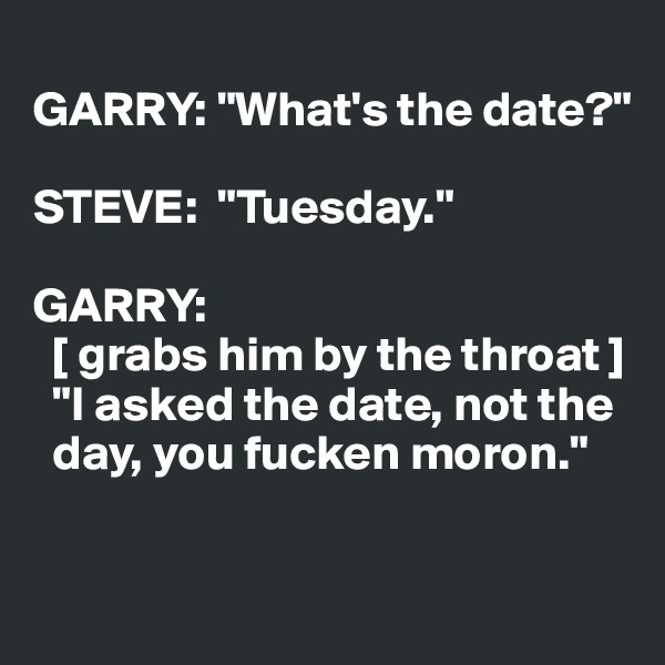 
GARRY: "What's the date?"

STEVE:  "Tuesday."

GARRY: 
  [ grabs him by the throat ]  
  "I asked the date, not the 
  day, you fucken moron."

