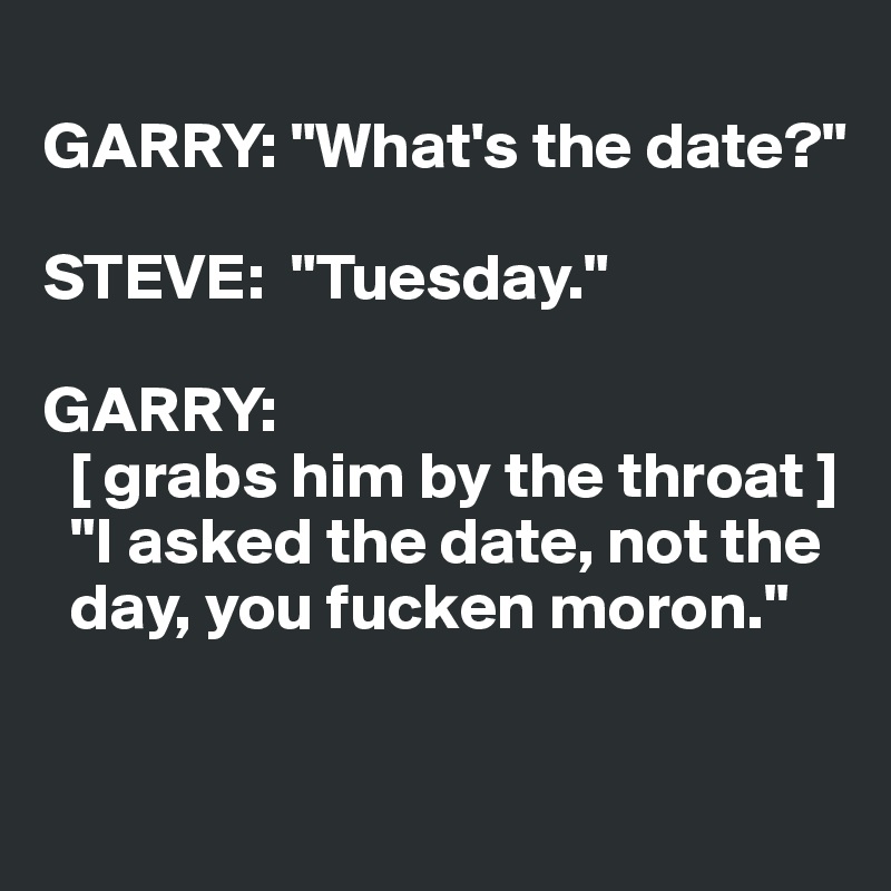 
GARRY: "What's the date?"

STEVE:  "Tuesday."

GARRY: 
  [ grabs him by the throat ]  
  "I asked the date, not the 
  day, you fucken moron."

