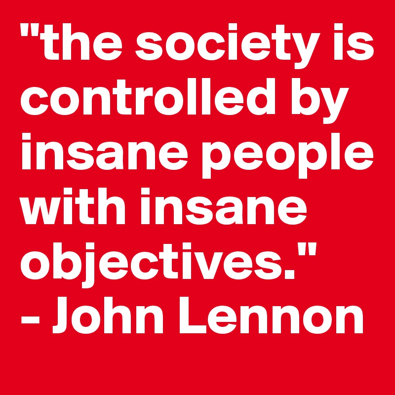 "the society is controlled by insane people with insane objectives." 
- John Lennon