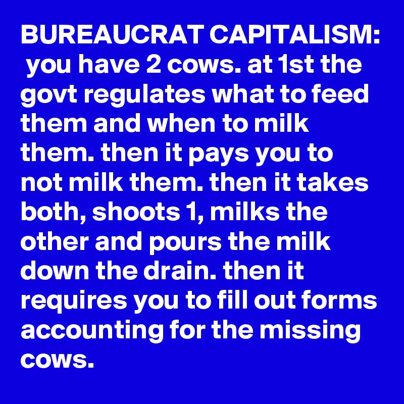 BUREAUCRAT CAPITALISM:  you have 2 cows. at 1st the govt regulates what to feed them and when to milk them. then it pays you to not milk them. then it takes both, shoots 1, milks the other and pours the milk down the drain. then it requires you to fill out forms accounting for the missing cows.