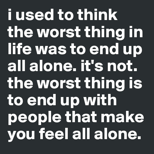i used to think the worst thing in life was to end up all alone. it's not.
the worst thing is to end up with people that make you feel all alone.