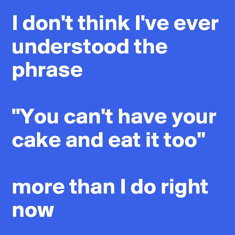 I don't think I've ever understood the phrase 

"You can't have your cake and eat it too" 

more than I do right now