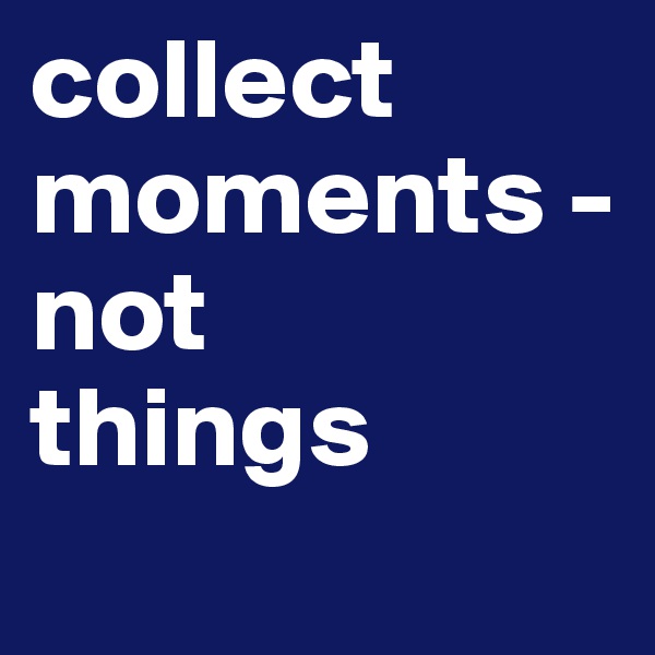 collect moments - not
things 
