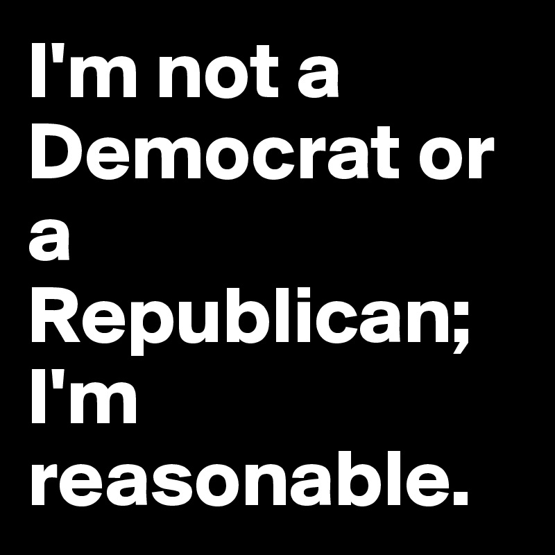 I'm not a Democrat or a Republican; I'm reasonable. 