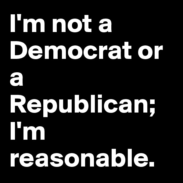 I'm not a Democrat or a Republican; I'm reasonable. 