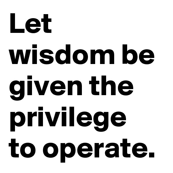 Let wisdom be given the privilege to operate.