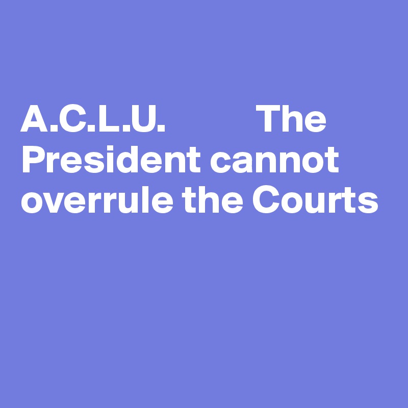 

A.C.L.U.           The President cannot overrule the Courts




