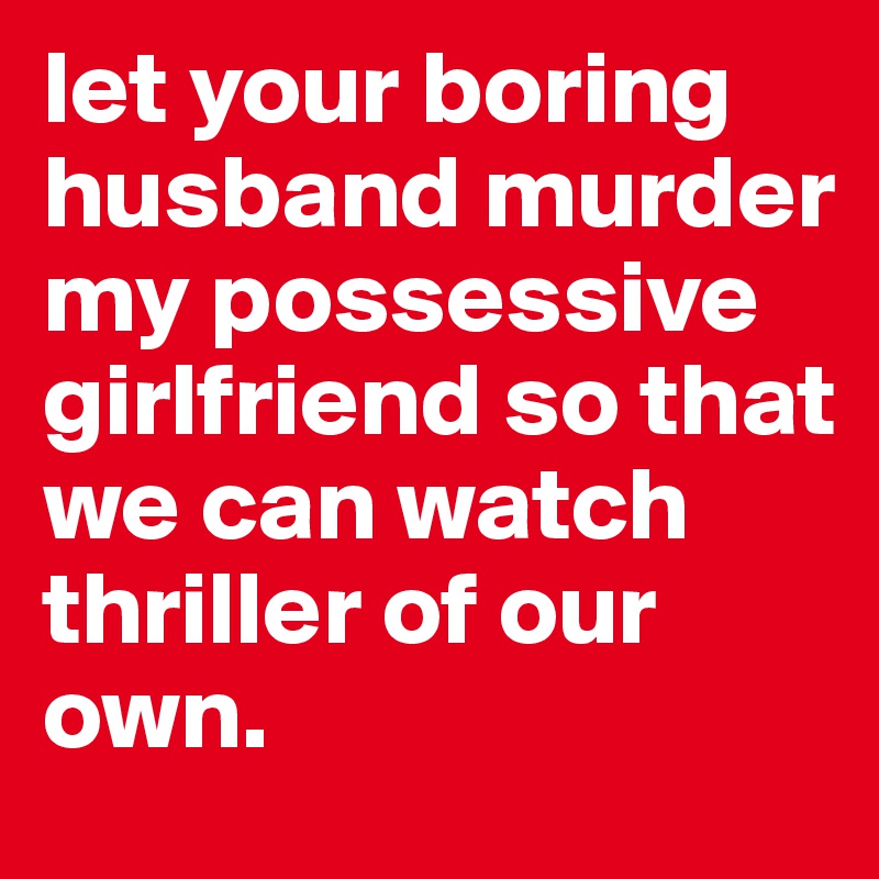 let your boring husband murder my possessive girlfriend so that we can watch thriller of our own.