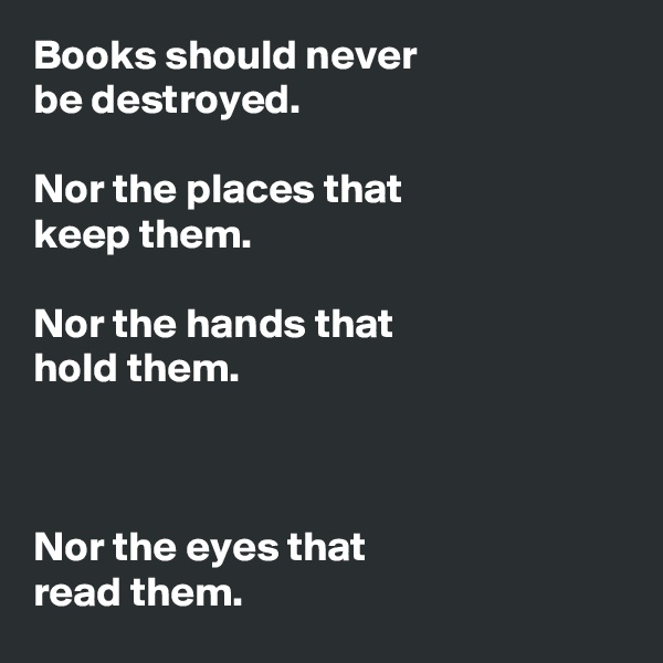 Books should never 
be destroyed. 

Nor the places that 
keep them.

Nor the hands that 
hold them.



Nor the eyes that 
read them.