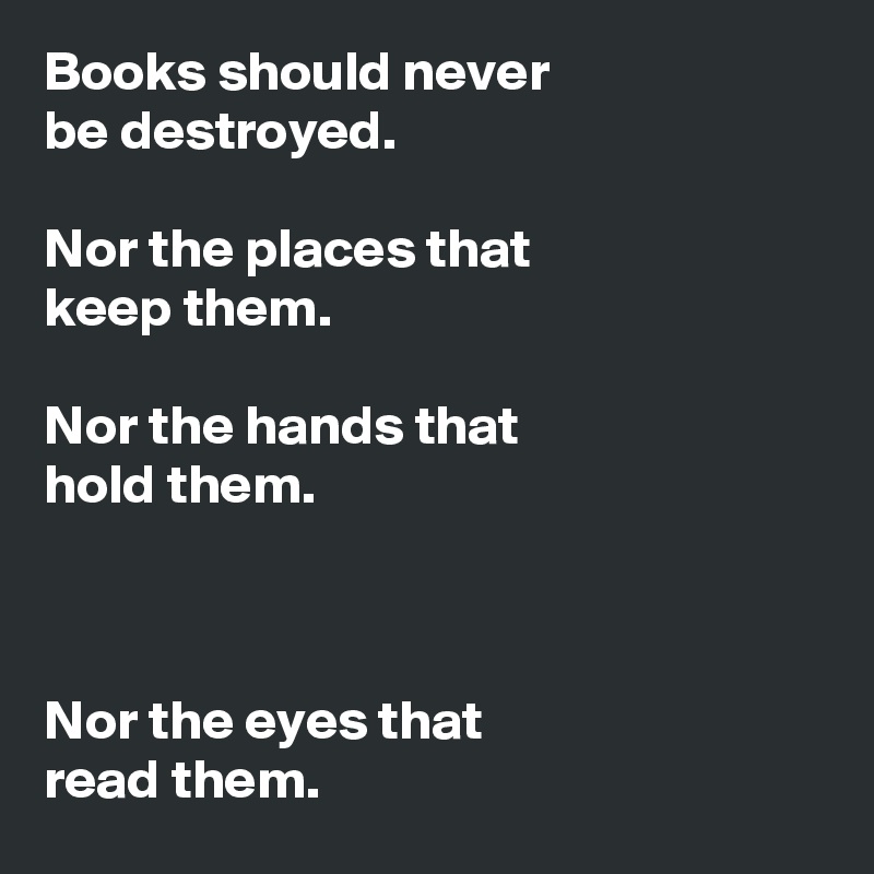 Books should never 
be destroyed. 

Nor the places that 
keep them.

Nor the hands that 
hold them.



Nor the eyes that 
read them.