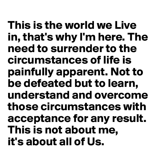 
This is the world we Live in, that's why I'm here. The need to surrender to the circumstances of life is painfully apparent. Not to be defeated but to learn, understand and overcome those circumstances with acceptance for any result. This is not about me, 
it's about all of Us.