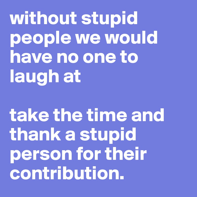 without stupid people we would have no one to laugh at

take the time and thank a stupid person for their contribution.