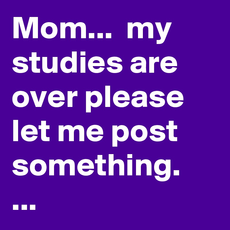 Mom...  my studies are over please let me post something. ...