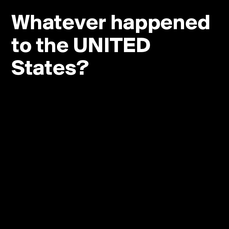 Whatever happened to the UNITED States? 





