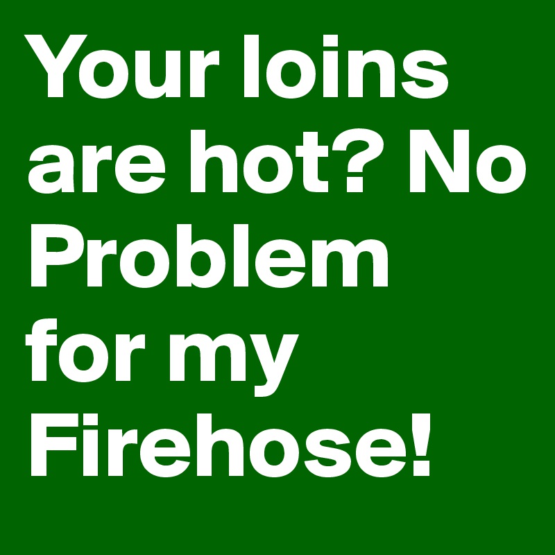 Your loins are hot? No Problem for my Firehose!