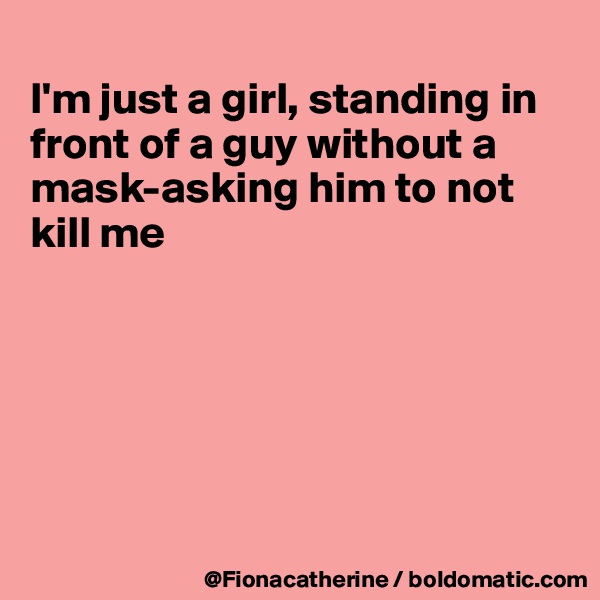 
I'm just a girl, standing in
front of a guy without a
mask-asking him to not
kill me






