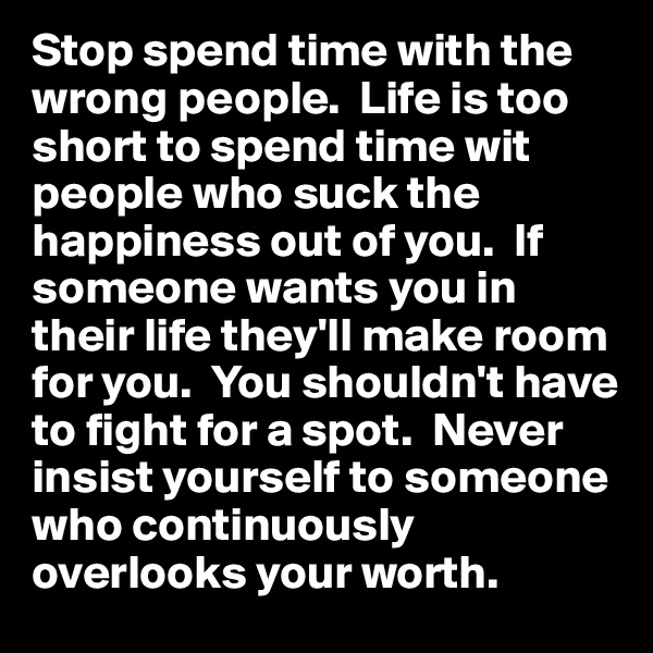 Stop spend time with the wrong people.  Life is too short to spend time wit people who suck the happiness out of you.  If someone wants you in their life they'll make room for you.  You shouldn't have to fight for a spot.  Never insist yourself to someone who continuously overlooks your worth.