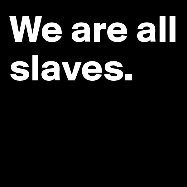 We are all slaves. 

