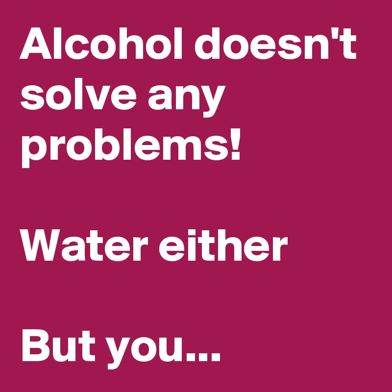 Alcohol doesn't solve any problems! 

Water either

But you...   