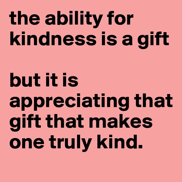 the ability for kindness is a gift

but it is appreciating that gift that makes one truly kind.