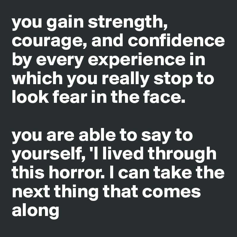 you gain strength, courage, and confidence by every experience in which you really stop to look fear in the face.

you are able to say to yourself, 'I lived through this horror. I can take the next thing that comes along