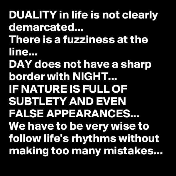DUALITY in life is not clearly demarcated...
There is a fuzziness at the line...
DAY does not have a sharp border with NIGHT...
IF NATURE IS FULL OF SUBTLETY AND EVEN  FALSE APPEARANCES...
We have to be very wise to follow life's rhythms without making too many mistakes...