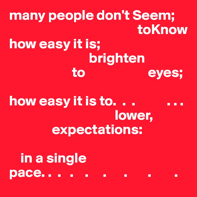 many people don't Seem;
                                             toKnow 
how easy it is;
                            brighten
                      to                      eyes;

how easy it is to.  .  .           . . .
                                     lower,
               expectations:

    in a single
pace. .  .   .    .     .      .       .        .
