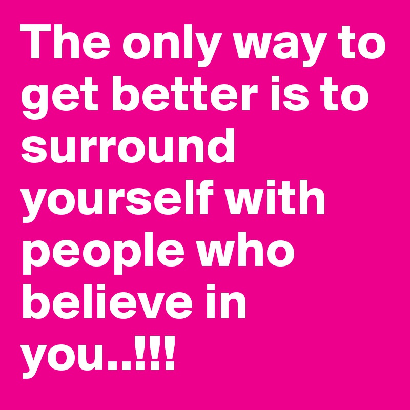 The only way to get better is to surround yourself with people who believe in you..!!!