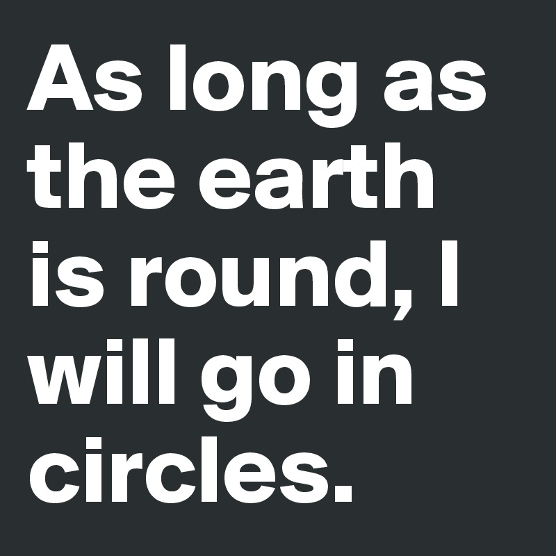 As long as the earth is round, I will go in circles.