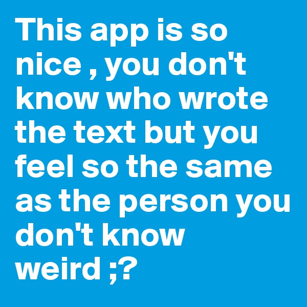 This app is so nice , you don't know who wrote the text but you feel so the same as the person you don't know
weird ;?