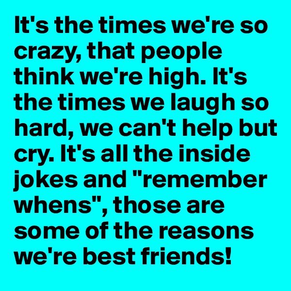It's the times we're so crazy, that people think we're high. It's the times we laugh so hard, we can't help but cry. It's all the inside jokes and "remember whens", those are some of the reasons we're best friends! 
