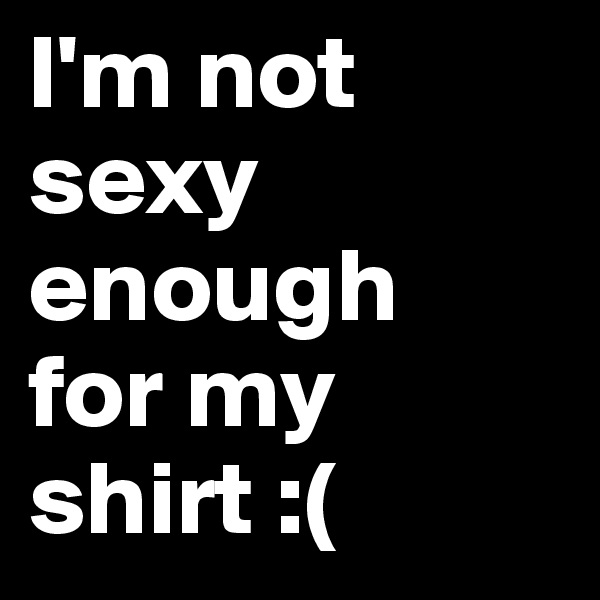 I'm not sexy enough 
for my shirt :(