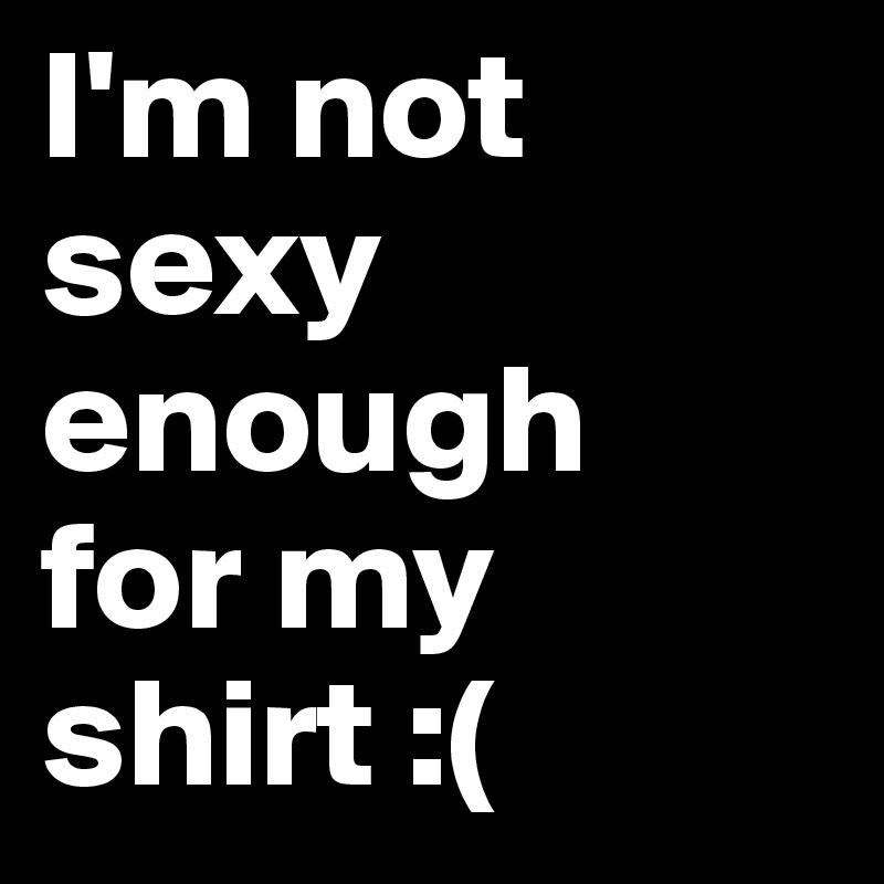 I'm not sexy enough 
for my shirt :(