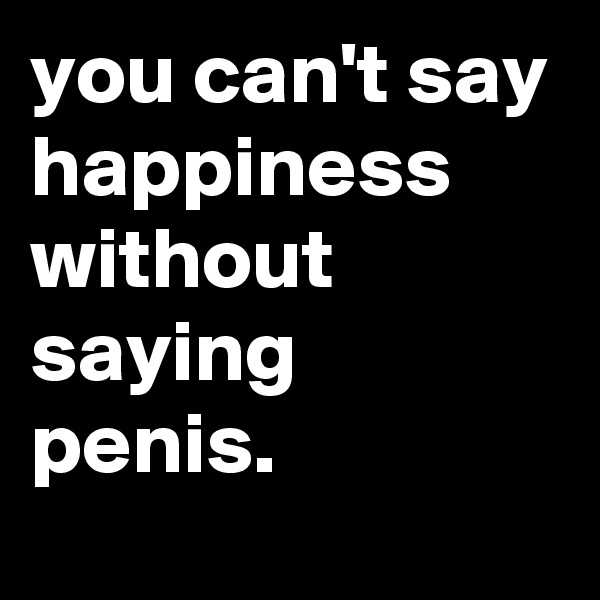 you can't say happiness without saying penis.