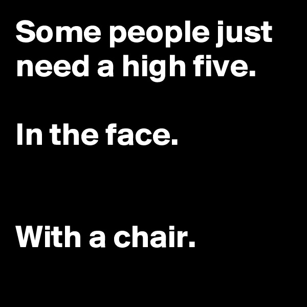 Some people just need a high five.

In the face.


With a chair.
