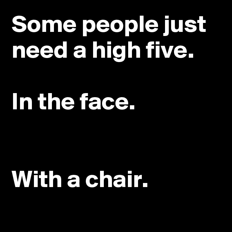Some people just need a high five.

In the face.


With a chair.
