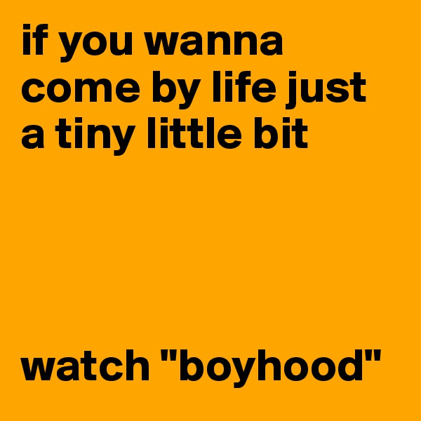 if you wanna come by life just a tiny little bit




watch "boyhood" 