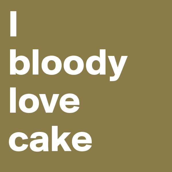 I 
bloody love cake