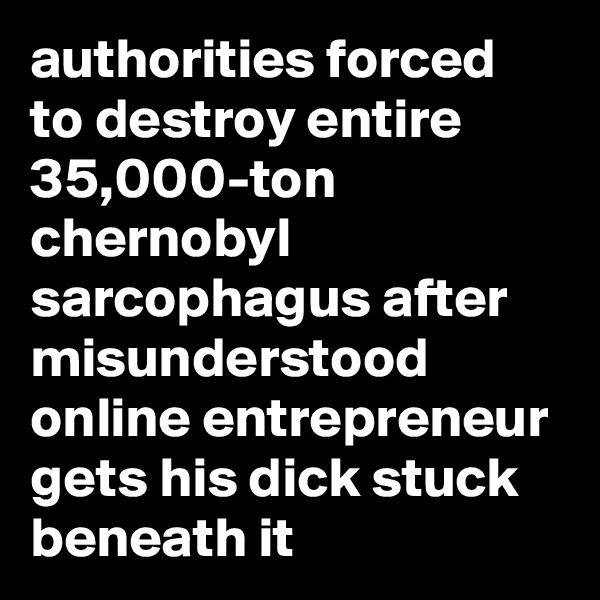 authorities forced to destroy entire 35,000-ton chernobyl sarcophagus after misunderstood online entrepreneur gets his dick stuck beneath it