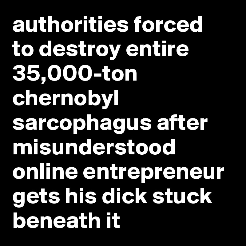 authorities forced to destroy entire 35,000-ton chernobyl sarcophagus after misunderstood online entrepreneur gets his dick stuck beneath it