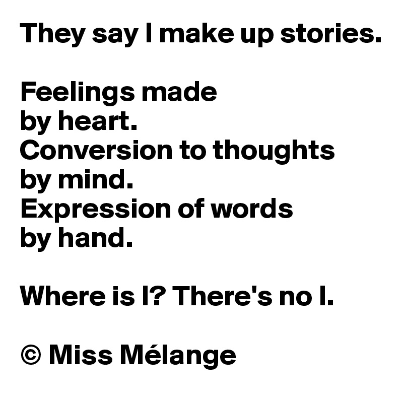 They say I make up stories.

Feelings made 
by heart.
Conversion to thoughts 
by mind.
Expression of words 
by hand.

Where is I? There's no I.

© Miss Mélange