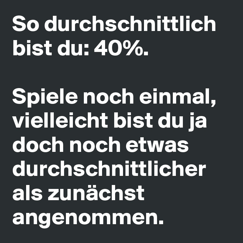 So durchschnittlich bist du: 40%.

Spiele noch einmal, vielleicht bist du ja doch noch etwas durchschnittlicher als zunächst angenommen.