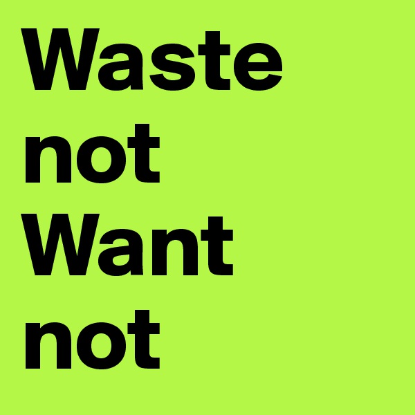 Waste not 
Want not