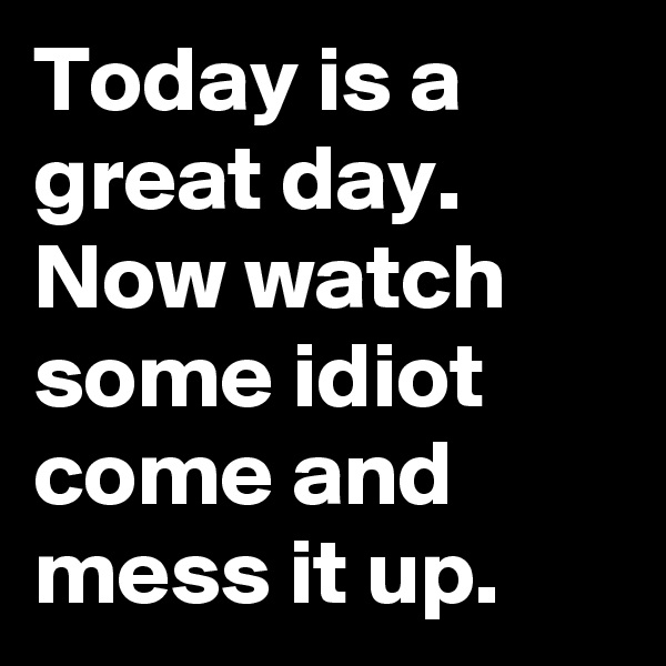 Today is a great day. Now watch some idiot come and mess it up.