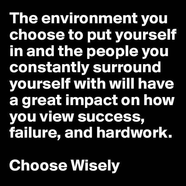 The environment you choose to put yourself in and the people you constantly surround yourself with will have a great impact on how you view success, failure, and hardwork. 

Choose Wisely