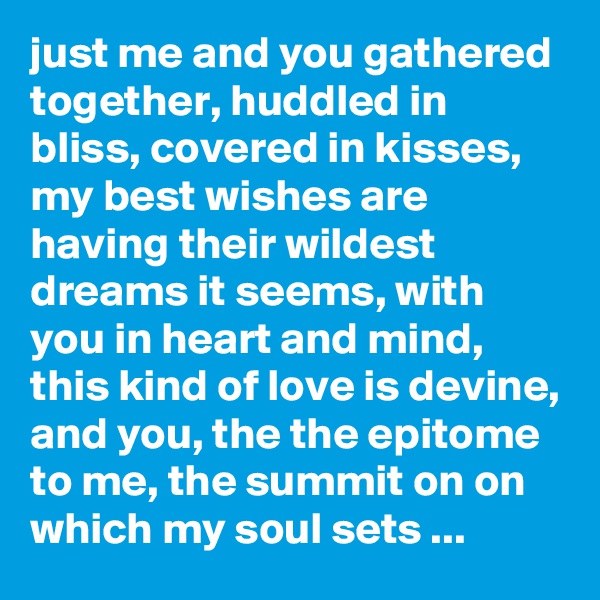 just me and you gathered together, huddled in bliss, covered in kisses, my best wishes are having their wildest dreams it seems, with you in heart and mind, this kind of love is devine, and you, the the epitome to me, the summit on on which my soul sets ...