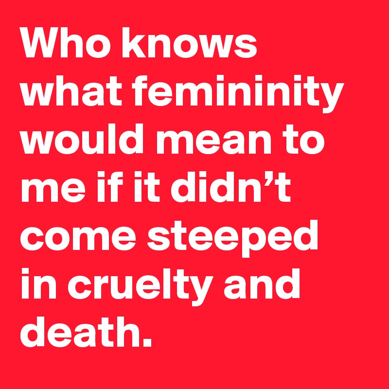 Who knows what femininity would mean to me if it didn’t come steeped in cruelty and death.