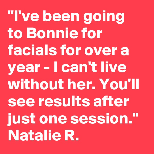 "I've been going to Bonnie for facials for over a year - I can't live without her. You'll see results after just one session."
Natalie R.