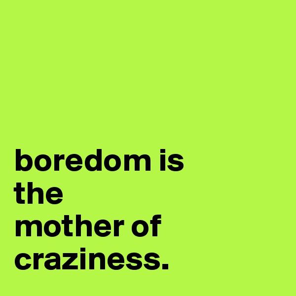 



boredom is 
the 
mother of craziness.